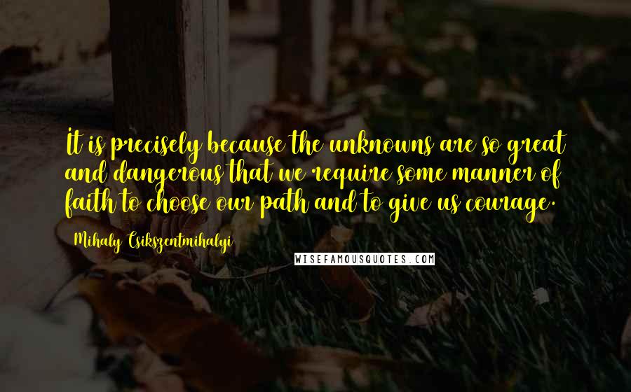 Mihaly Csikszentmihalyi Quotes: It is precisely because the unknowns are so great and dangerous that we require some manner of faith to choose our path and to give us courage.