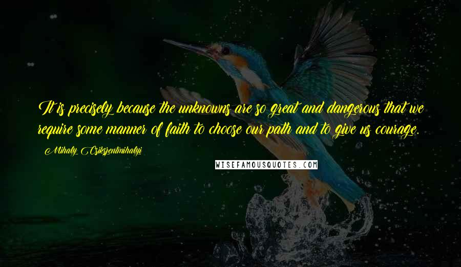 Mihaly Csikszentmihalyi Quotes: It is precisely because the unknowns are so great and dangerous that we require some manner of faith to choose our path and to give us courage.