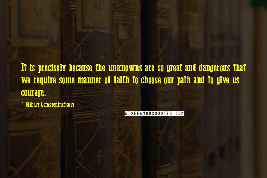 Mihaly Csikszentmihalyi Quotes: It is precisely because the unknowns are so great and dangerous that we require some manner of faith to choose our path and to give us courage.