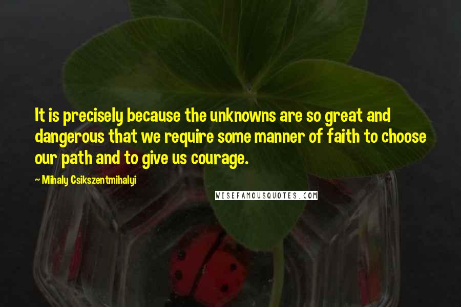 Mihaly Csikszentmihalyi Quotes: It is precisely because the unknowns are so great and dangerous that we require some manner of faith to choose our path and to give us courage.