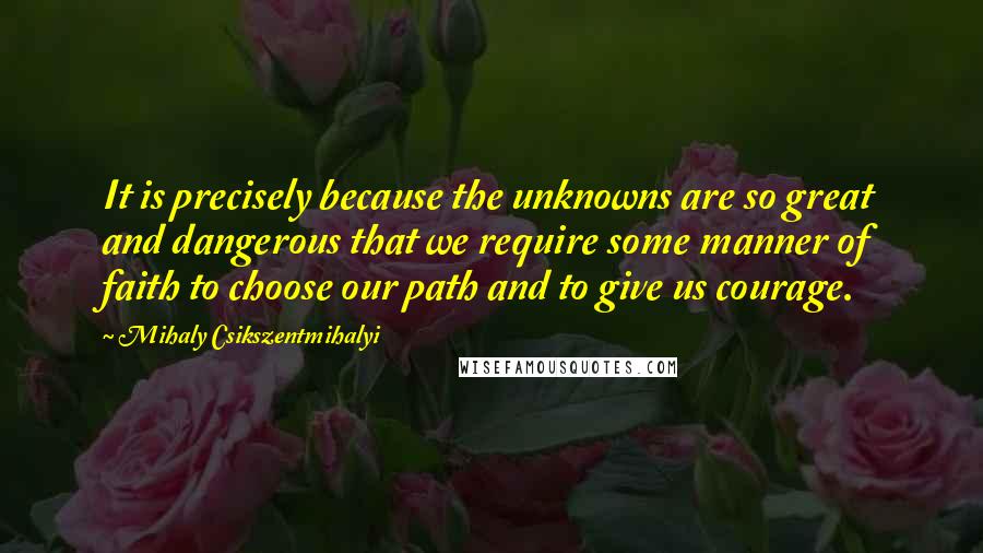 Mihaly Csikszentmihalyi Quotes: It is precisely because the unknowns are so great and dangerous that we require some manner of faith to choose our path and to give us courage.