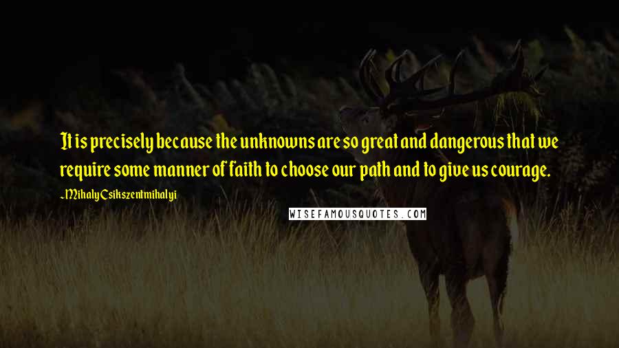 Mihaly Csikszentmihalyi Quotes: It is precisely because the unknowns are so great and dangerous that we require some manner of faith to choose our path and to give us courage.