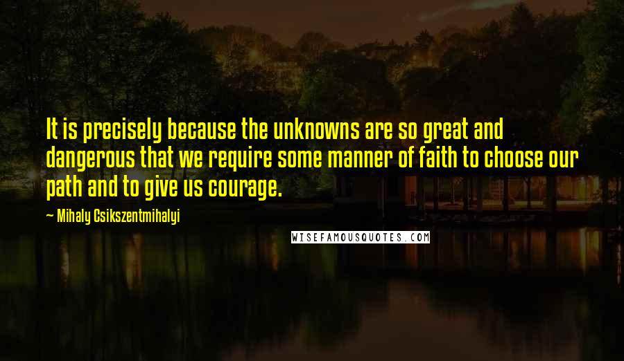 Mihaly Csikszentmihalyi Quotes: It is precisely because the unknowns are so great and dangerous that we require some manner of faith to choose our path and to give us courage.