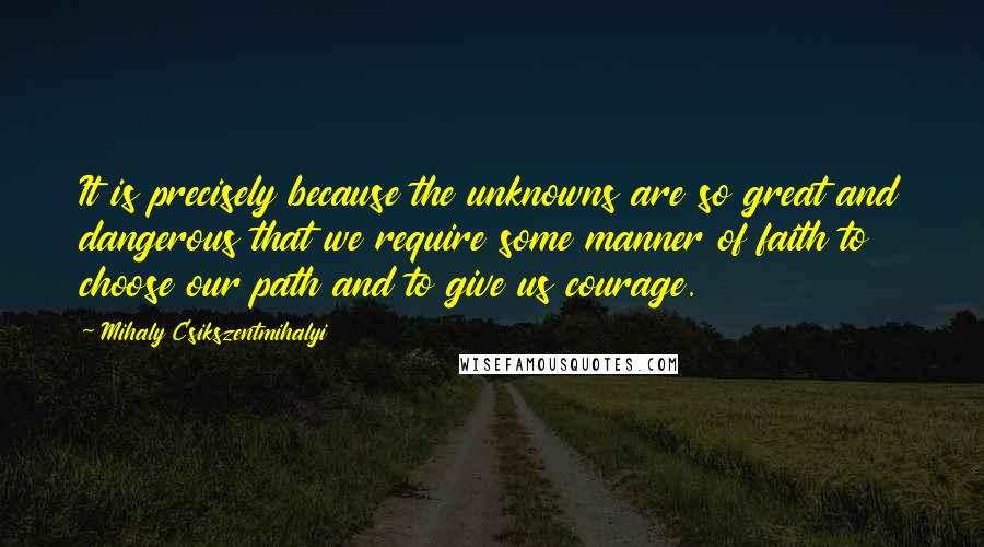 Mihaly Csikszentmihalyi Quotes: It is precisely because the unknowns are so great and dangerous that we require some manner of faith to choose our path and to give us courage.