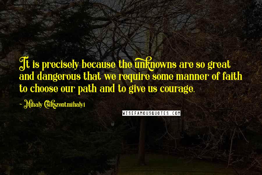 Mihaly Csikszentmihalyi Quotes: It is precisely because the unknowns are so great and dangerous that we require some manner of faith to choose our path and to give us courage.