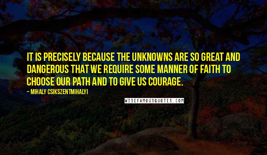 Mihaly Csikszentmihalyi Quotes: It is precisely because the unknowns are so great and dangerous that we require some manner of faith to choose our path and to give us courage.