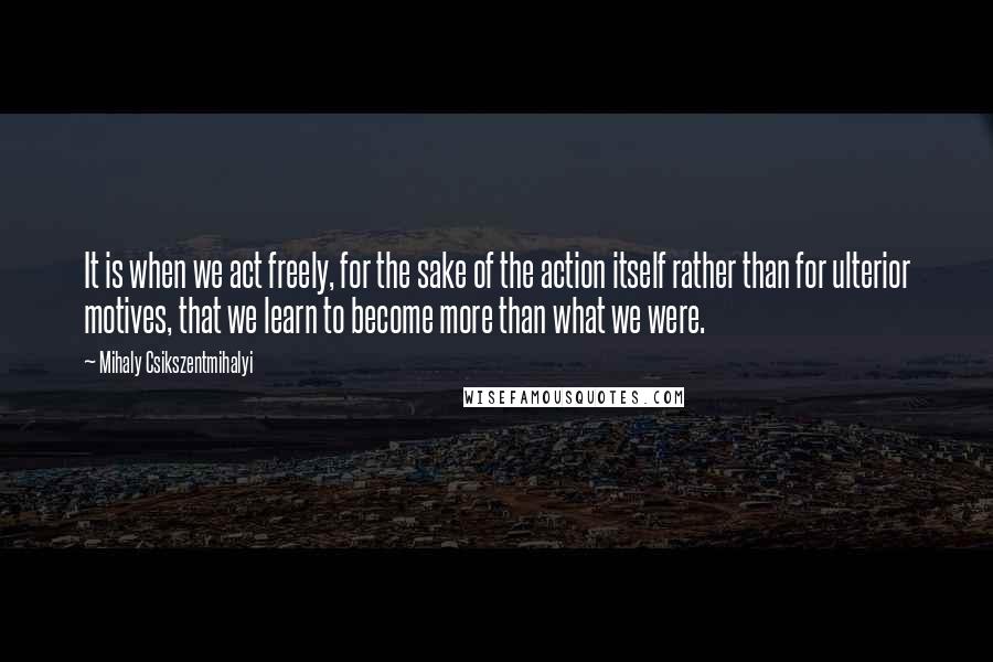 Mihaly Csikszentmihalyi Quotes: It is when we act freely, for the sake of the action itself rather than for ulterior motives, that we learn to become more than what we were.