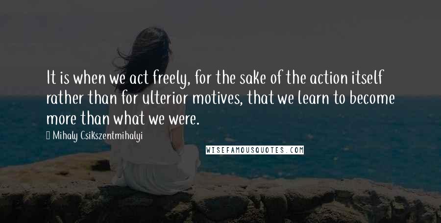 Mihaly Csikszentmihalyi Quotes: It is when we act freely, for the sake of the action itself rather than for ulterior motives, that we learn to become more than what we were.