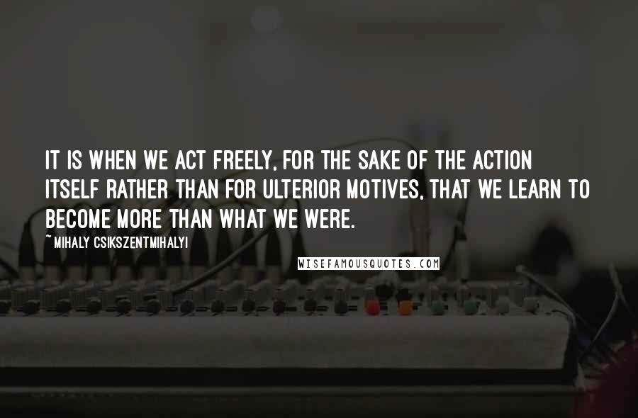 Mihaly Csikszentmihalyi Quotes: It is when we act freely, for the sake of the action itself rather than for ulterior motives, that we learn to become more than what we were.