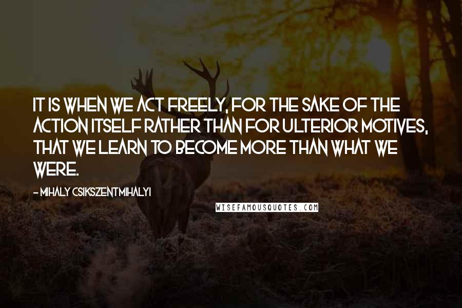 Mihaly Csikszentmihalyi Quotes: It is when we act freely, for the sake of the action itself rather than for ulterior motives, that we learn to become more than what we were.
