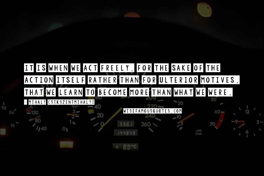 Mihaly Csikszentmihalyi Quotes: It is when we act freely, for the sake of the action itself rather than for ulterior motives, that we learn to become more than what we were.