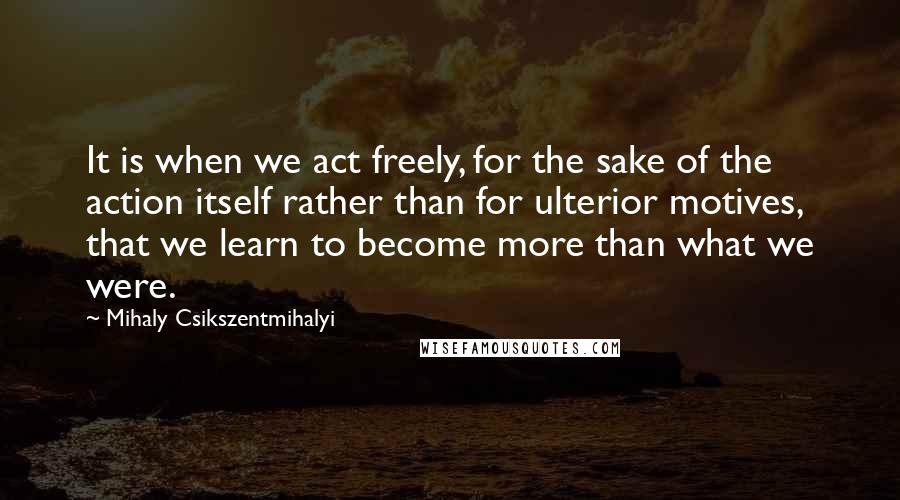 Mihaly Csikszentmihalyi Quotes: It is when we act freely, for the sake of the action itself rather than for ulterior motives, that we learn to become more than what we were.