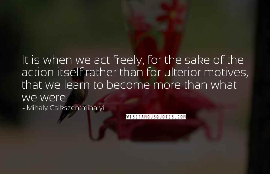 Mihaly Csikszentmihalyi Quotes: It is when we act freely, for the sake of the action itself rather than for ulterior motives, that we learn to become more than what we were.