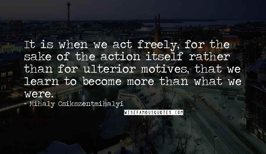 Mihaly Csikszentmihalyi Quotes: It is when we act freely, for the sake of the action itself rather than for ulterior motives, that we learn to become more than what we were.