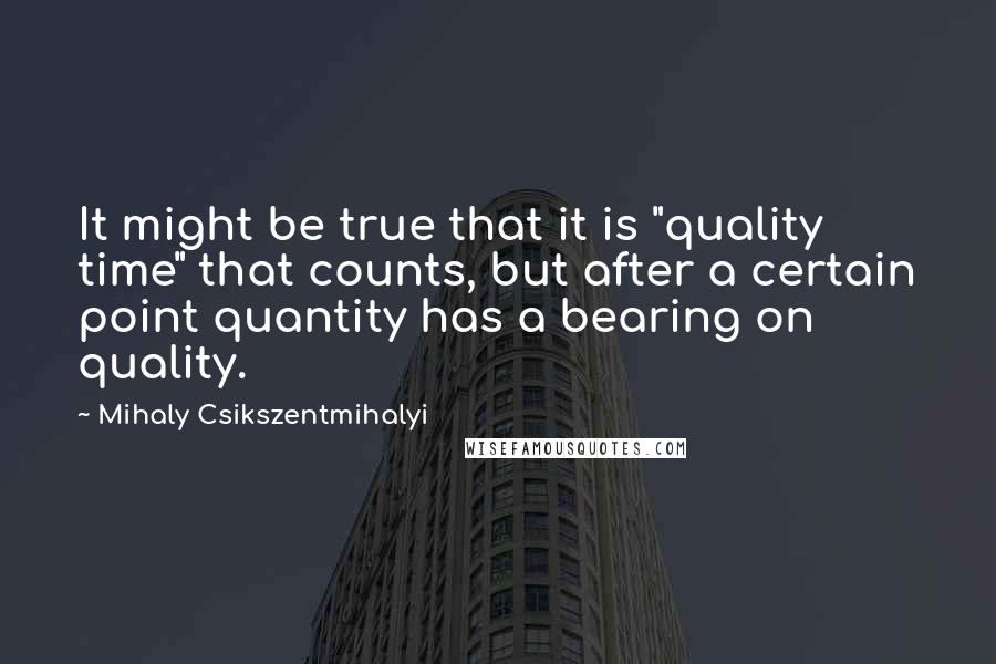 Mihaly Csikszentmihalyi Quotes: It might be true that it is "quality time" that counts, but after a certain point quantity has a bearing on quality.