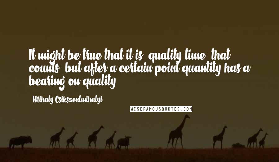 Mihaly Csikszentmihalyi Quotes: It might be true that it is "quality time" that counts, but after a certain point quantity has a bearing on quality.