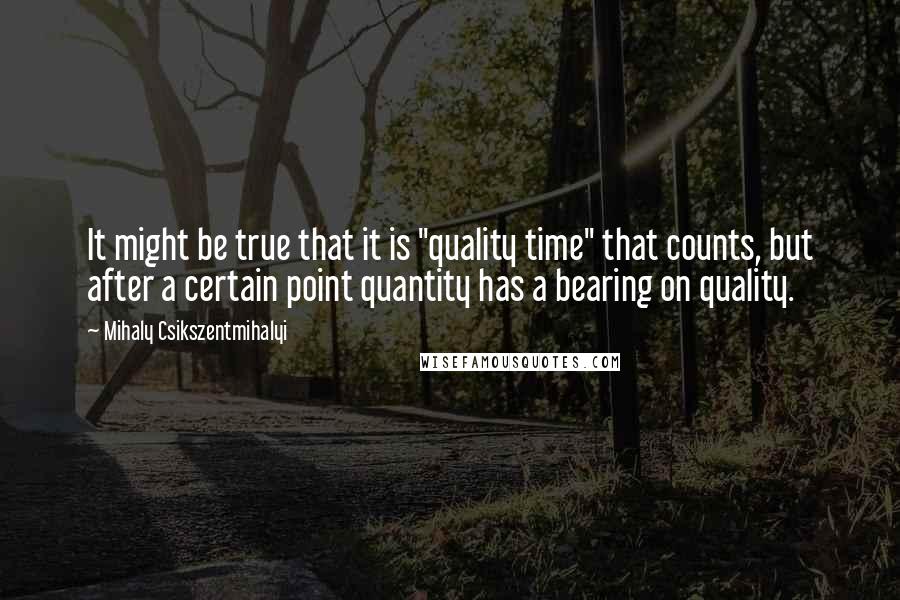 Mihaly Csikszentmihalyi Quotes: It might be true that it is "quality time" that counts, but after a certain point quantity has a bearing on quality.