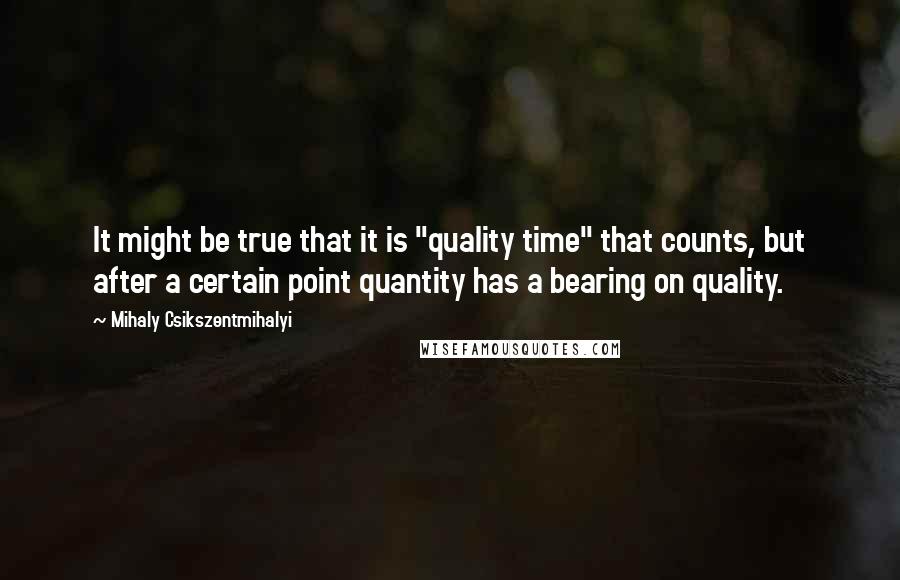 Mihaly Csikszentmihalyi Quotes: It might be true that it is "quality time" that counts, but after a certain point quantity has a bearing on quality.