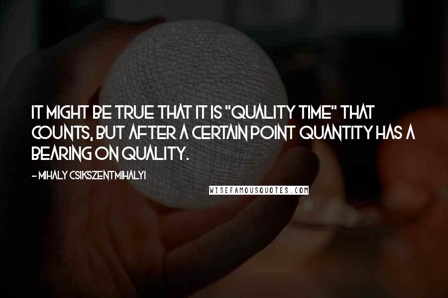 Mihaly Csikszentmihalyi Quotes: It might be true that it is "quality time" that counts, but after a certain point quantity has a bearing on quality.