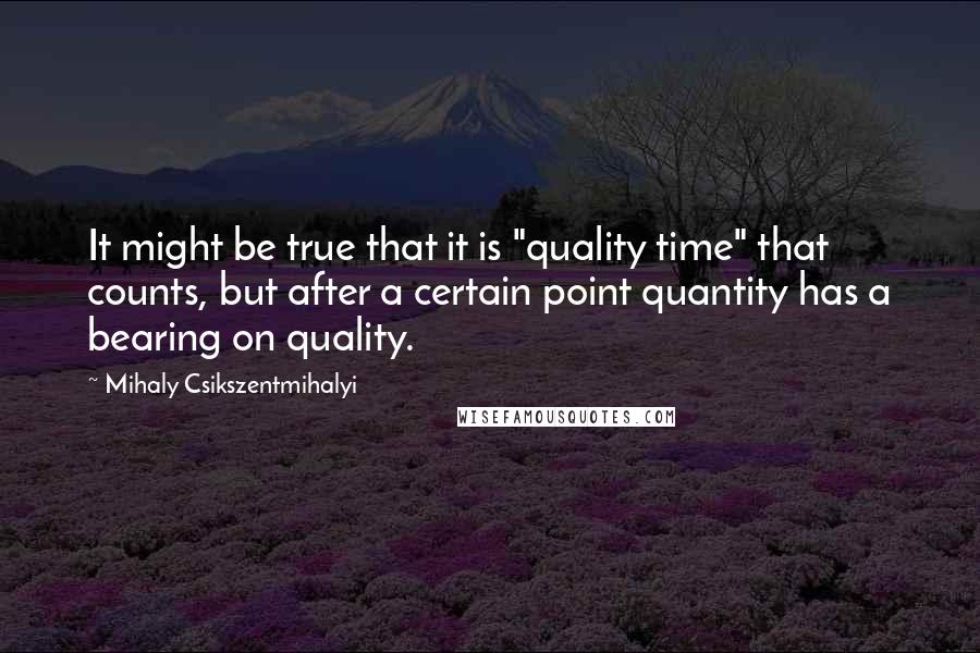 Mihaly Csikszentmihalyi Quotes: It might be true that it is "quality time" that counts, but after a certain point quantity has a bearing on quality.