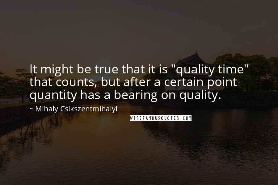 Mihaly Csikszentmihalyi Quotes: It might be true that it is "quality time" that counts, but after a certain point quantity has a bearing on quality.