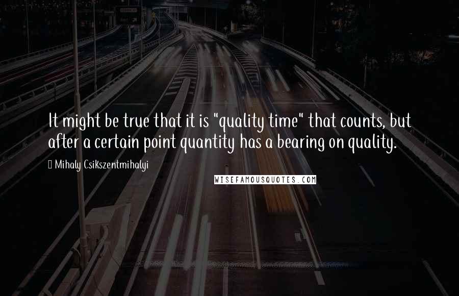 Mihaly Csikszentmihalyi Quotes: It might be true that it is "quality time" that counts, but after a certain point quantity has a bearing on quality.