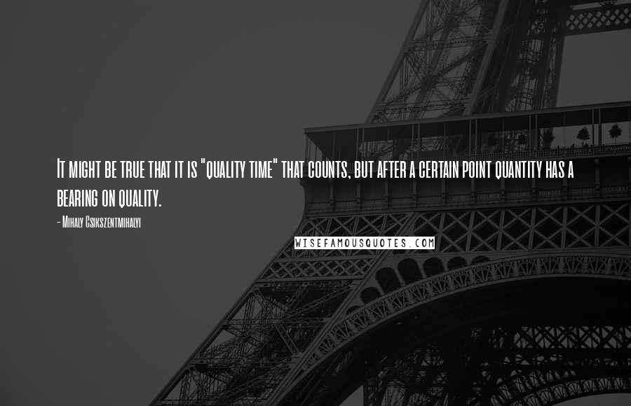 Mihaly Csikszentmihalyi Quotes: It might be true that it is "quality time" that counts, but after a certain point quantity has a bearing on quality.