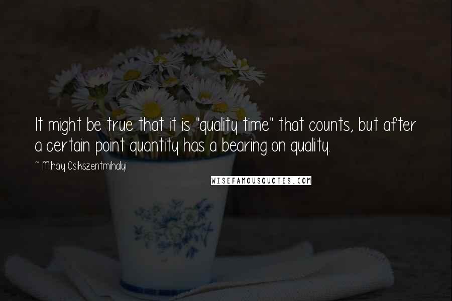 Mihaly Csikszentmihalyi Quotes: It might be true that it is "quality time" that counts, but after a certain point quantity has a bearing on quality.