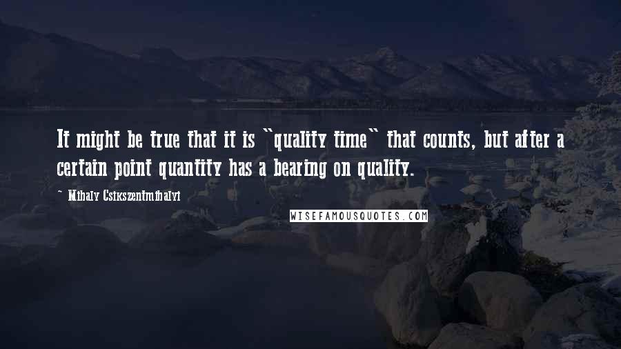 Mihaly Csikszentmihalyi Quotes: It might be true that it is "quality time" that counts, but after a certain point quantity has a bearing on quality.