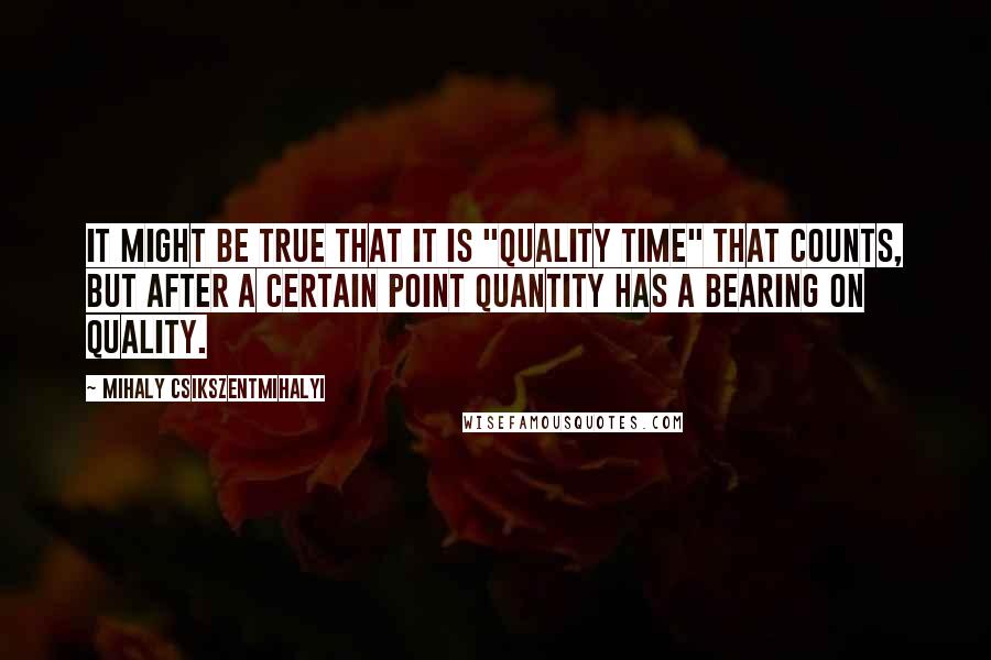 Mihaly Csikszentmihalyi Quotes: It might be true that it is "quality time" that counts, but after a certain point quantity has a bearing on quality.
