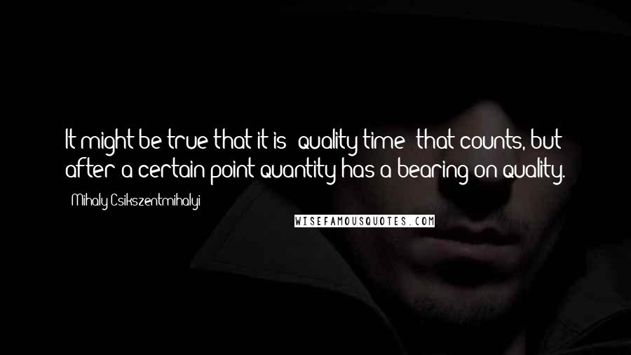 Mihaly Csikszentmihalyi Quotes: It might be true that it is "quality time" that counts, but after a certain point quantity has a bearing on quality.