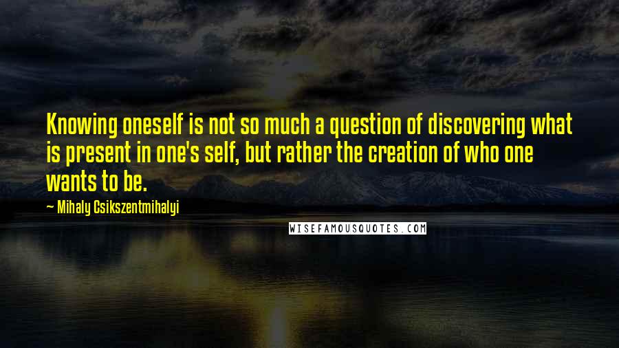 Mihaly Csikszentmihalyi Quotes: Knowing oneself is not so much a question of discovering what is present in one's self, but rather the creation of who one wants to be.