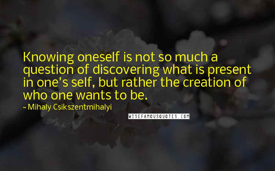 Mihaly Csikszentmihalyi Quotes: Knowing oneself is not so much a question of discovering what is present in one's self, but rather the creation of who one wants to be.