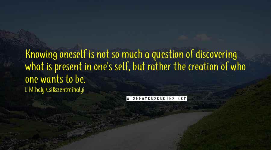Mihaly Csikszentmihalyi Quotes: Knowing oneself is not so much a question of discovering what is present in one's self, but rather the creation of who one wants to be.