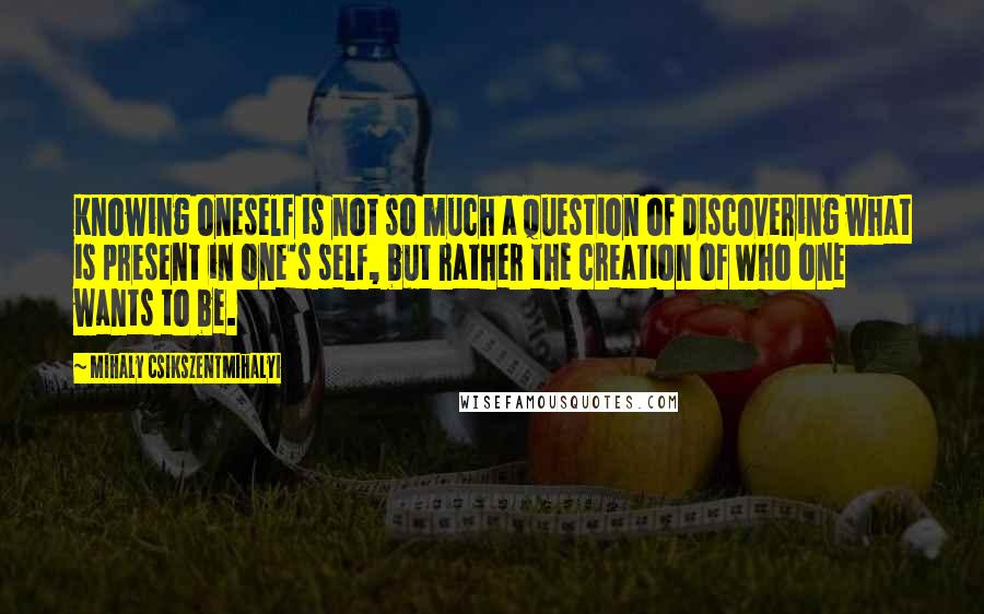 Mihaly Csikszentmihalyi Quotes: Knowing oneself is not so much a question of discovering what is present in one's self, but rather the creation of who one wants to be.