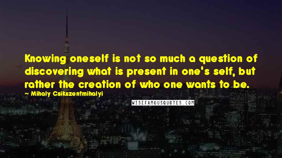 Mihaly Csikszentmihalyi Quotes: Knowing oneself is not so much a question of discovering what is present in one's self, but rather the creation of who one wants to be.