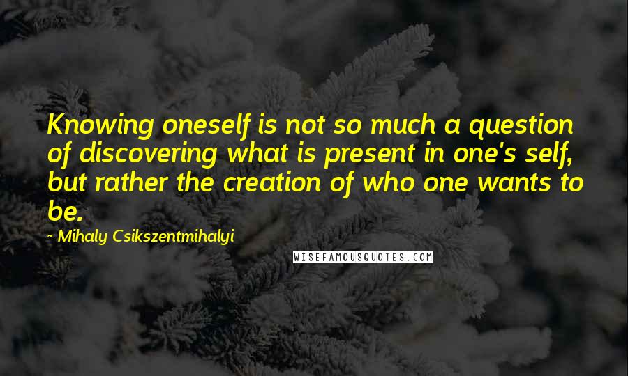 Mihaly Csikszentmihalyi Quotes: Knowing oneself is not so much a question of discovering what is present in one's self, but rather the creation of who one wants to be.