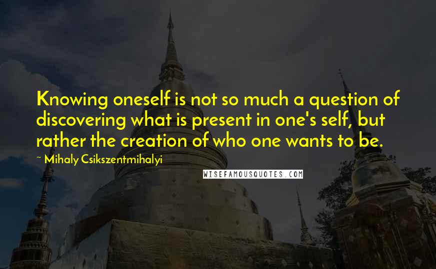 Mihaly Csikszentmihalyi Quotes: Knowing oneself is not so much a question of discovering what is present in one's self, but rather the creation of who one wants to be.