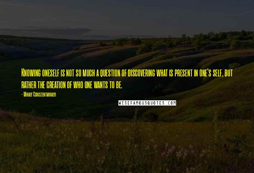 Mihaly Csikszentmihalyi Quotes: Knowing oneself is not so much a question of discovering what is present in one's self, but rather the creation of who one wants to be.