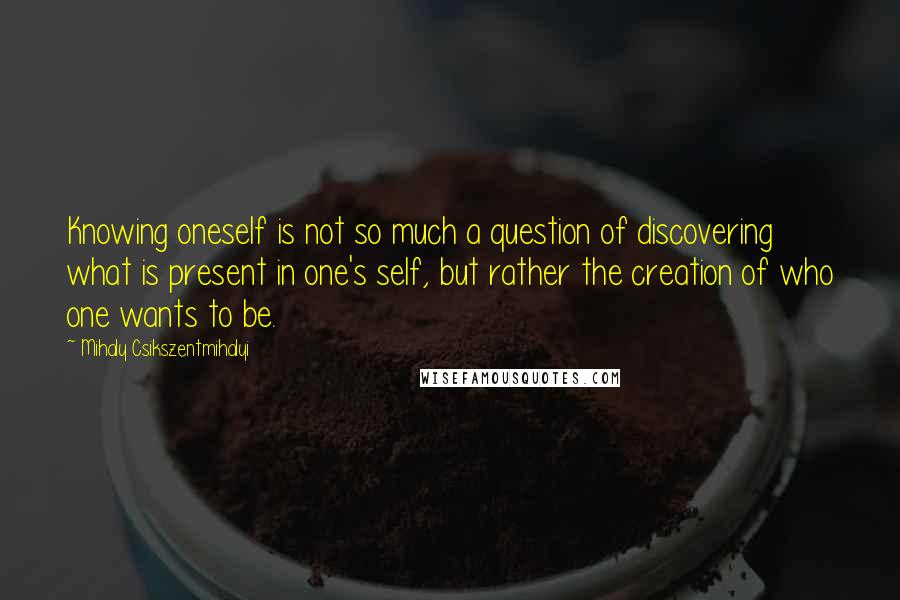 Mihaly Csikszentmihalyi Quotes: Knowing oneself is not so much a question of discovering what is present in one's self, but rather the creation of who one wants to be.