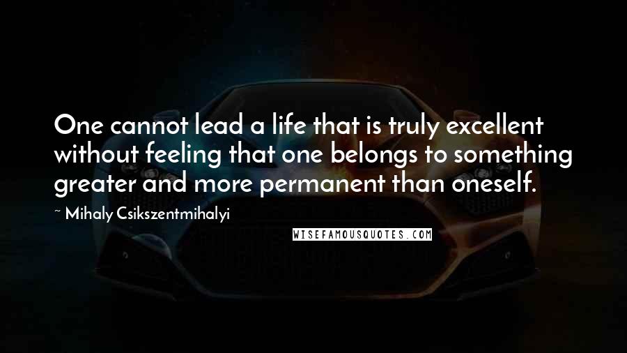 Mihaly Csikszentmihalyi Quotes: One cannot lead a life that is truly excellent without feeling that one belongs to something greater and more permanent than oneself.