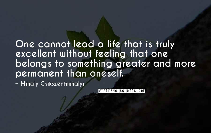 Mihaly Csikszentmihalyi Quotes: One cannot lead a life that is truly excellent without feeling that one belongs to something greater and more permanent than oneself.