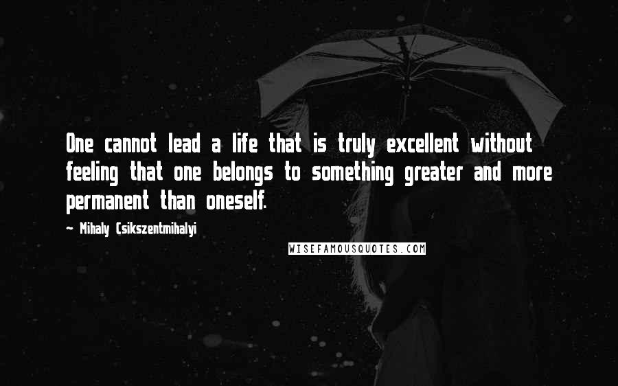 Mihaly Csikszentmihalyi Quotes: One cannot lead a life that is truly excellent without feeling that one belongs to something greater and more permanent than oneself.