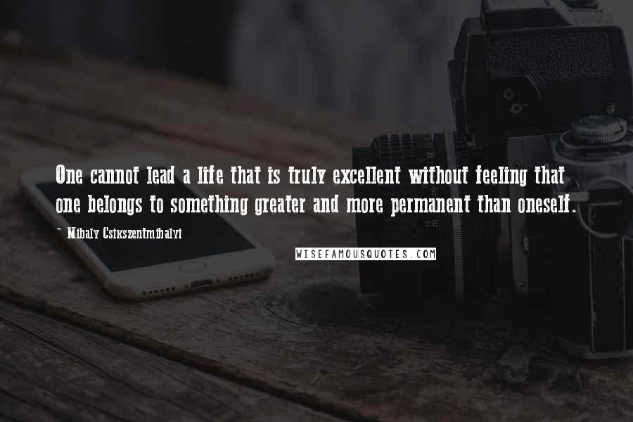 Mihaly Csikszentmihalyi Quotes: One cannot lead a life that is truly excellent without feeling that one belongs to something greater and more permanent than oneself.