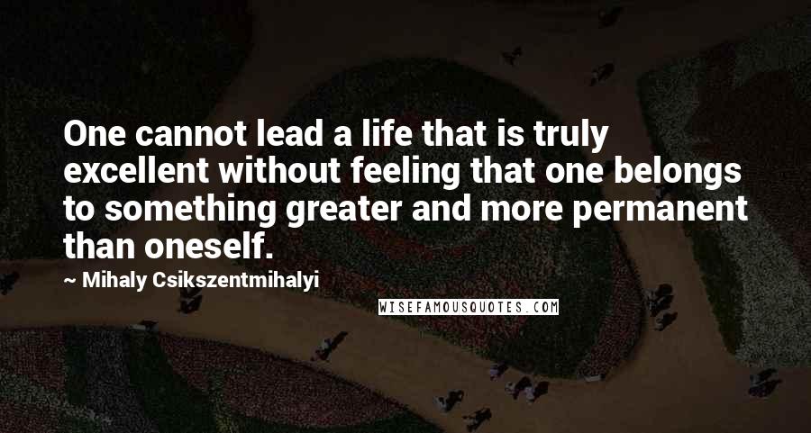 Mihaly Csikszentmihalyi Quotes: One cannot lead a life that is truly excellent without feeling that one belongs to something greater and more permanent than oneself.