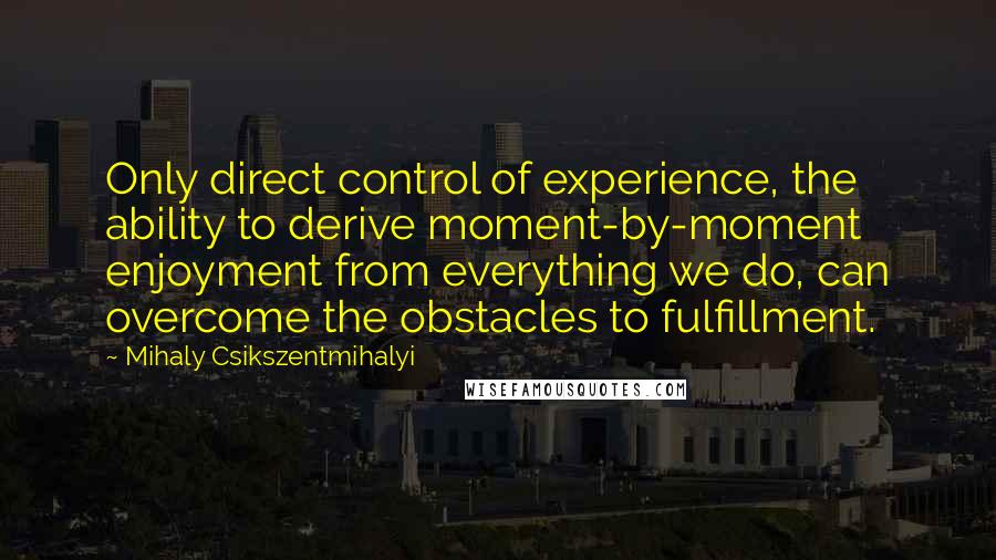 Mihaly Csikszentmihalyi Quotes: Only direct control of experience, the ability to derive moment-by-moment enjoyment from everything we do, can overcome the obstacles to fulfillment.