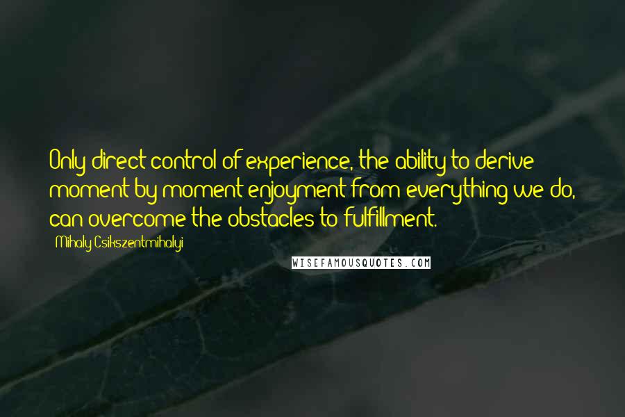 Mihaly Csikszentmihalyi Quotes: Only direct control of experience, the ability to derive moment-by-moment enjoyment from everything we do, can overcome the obstacles to fulfillment.