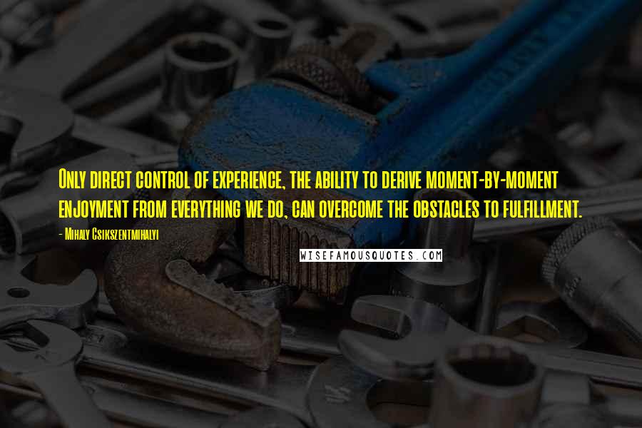 Mihaly Csikszentmihalyi Quotes: Only direct control of experience, the ability to derive moment-by-moment enjoyment from everything we do, can overcome the obstacles to fulfillment.