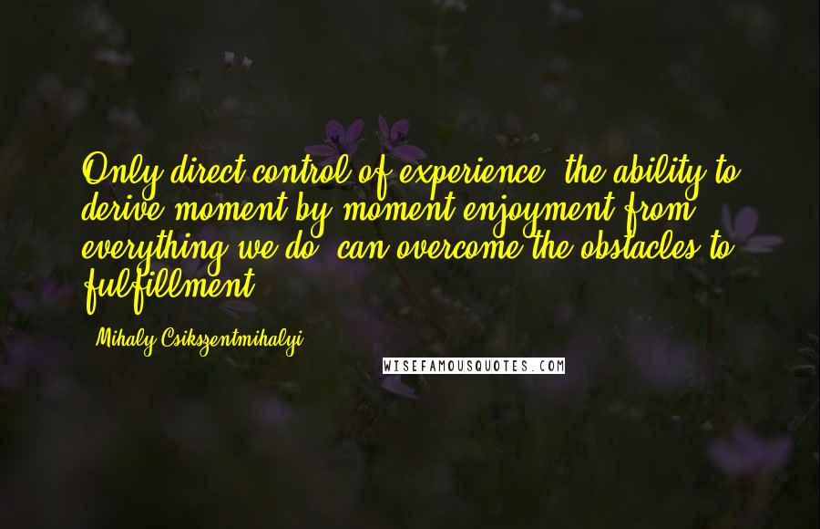 Mihaly Csikszentmihalyi Quotes: Only direct control of experience, the ability to derive moment-by-moment enjoyment from everything we do, can overcome the obstacles to fulfillment.