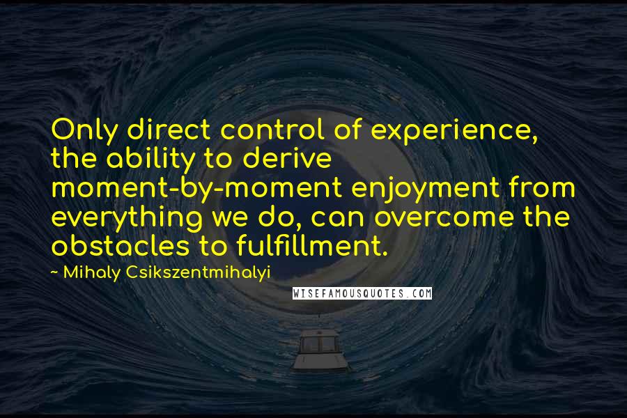 Mihaly Csikszentmihalyi Quotes: Only direct control of experience, the ability to derive moment-by-moment enjoyment from everything we do, can overcome the obstacles to fulfillment.